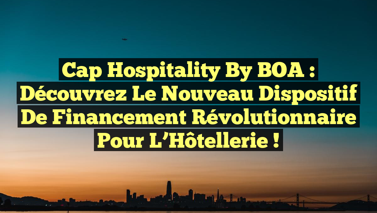 Cap Hospitality By BOA : Découvrez le Nouveau Dispositif de Financement Révolutionnaire pour l’Hôtellerie !