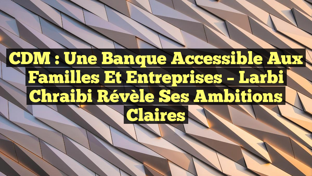 CDM : Une Banque Accessible aux Familles et Entreprises – Larbi Chraibi Révèle Ses Ambitions Claires