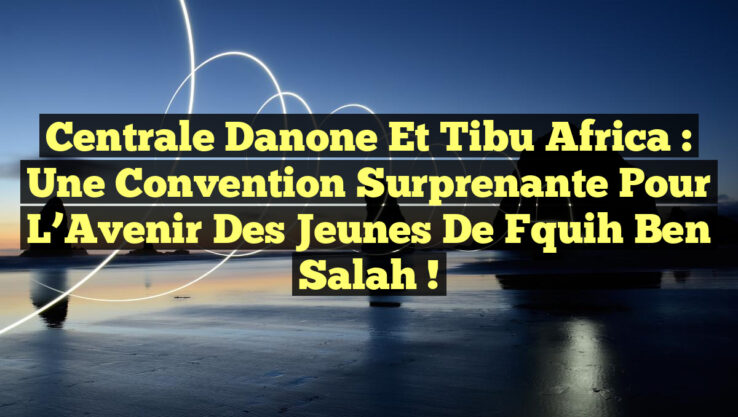 Centrale Danone et Tibu Africa : Une Convention Surprenante pour l’Avenir des Jeunes de Fquih Ben Salah !