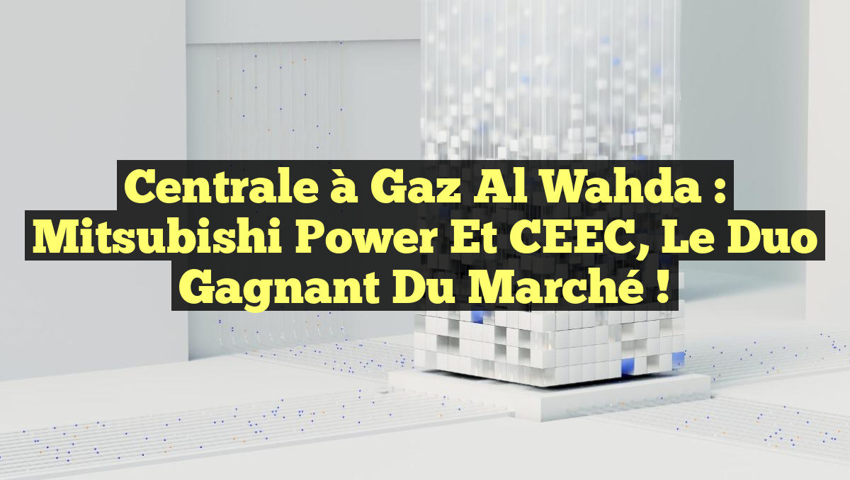 Centrale à Gaz Al Wahda : Mitsubishi Power et CEEC, le Duo Gagnant du Marché !