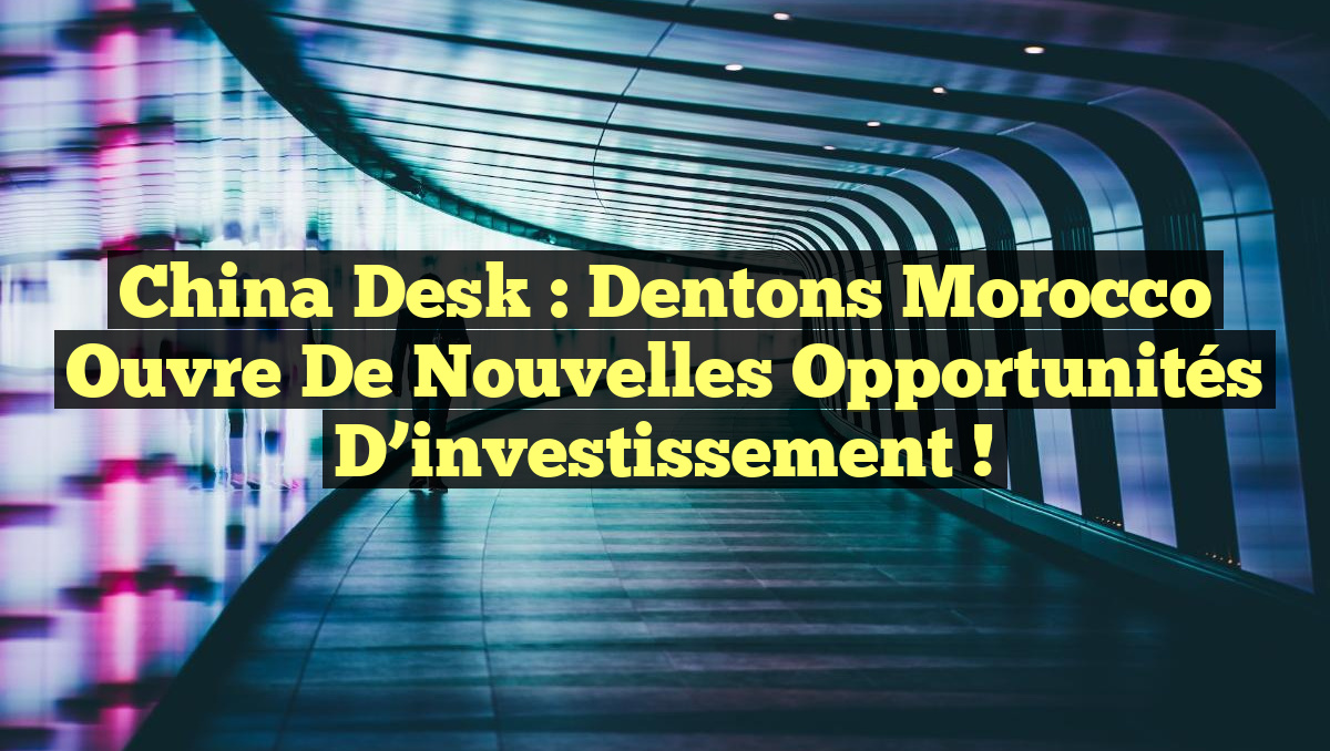 China Desk : Dentons Morocco ouvre de nouvelles opportunités d&rsquo;investissement !