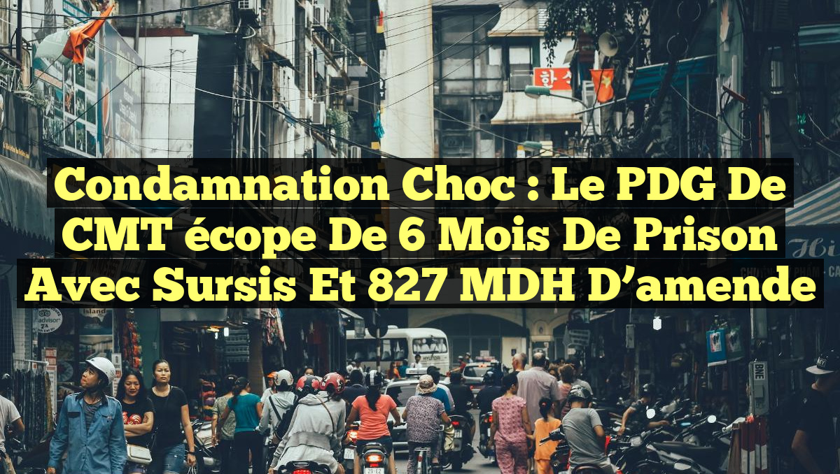 Condamnation choc : le PDG de CMT écope de 6 mois de prison avec sursis et 827 MDH d&rsquo;amende