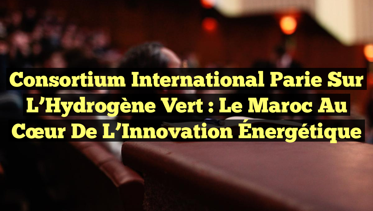 Consortium International Parie sur l&rsquo;Hydrogène Vert : Le Maroc au Cœur de l&rsquo;Innovation Énergétique