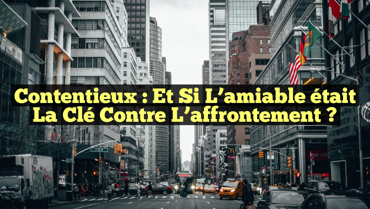 Contentieux : Et si l&rsquo;amiable était la clé contre l&rsquo;affrontement ?
