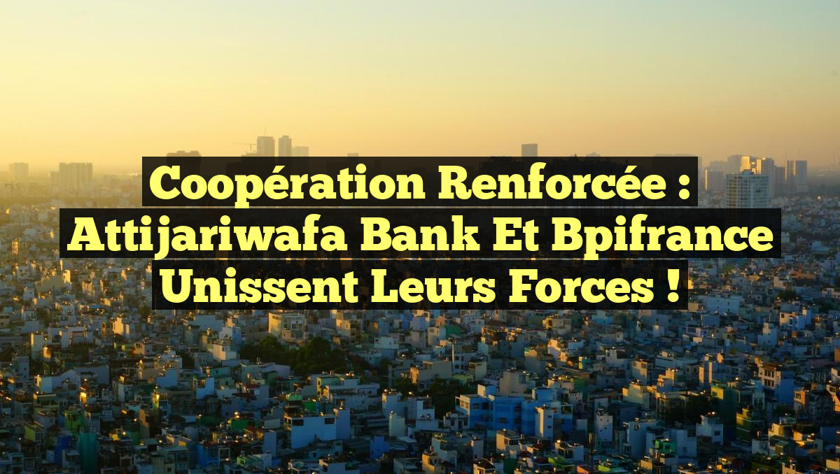 Coopération renforcée : Attijariwafa Bank et Bpifrance unissent leurs forces !