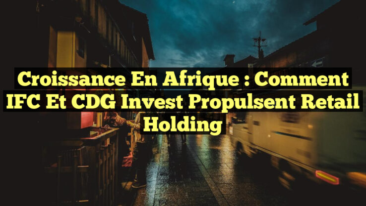 Croissance en Afrique : Comment IFC et CDG Invest Propulsent Retail Holding