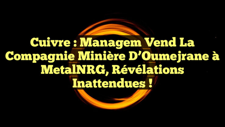 Cuivre : Managem vend la Compagnie Minière d’Oumejrane à MetalNRG, révélations inattendues !