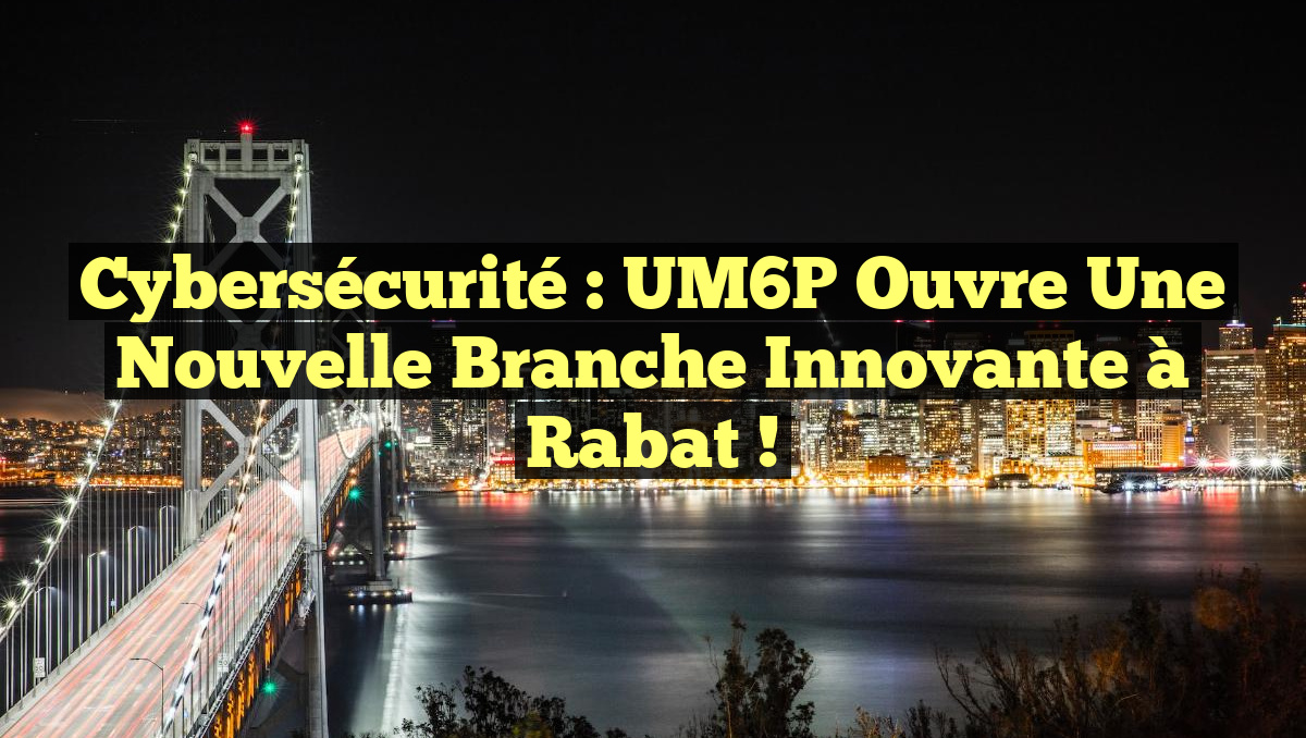 Cybersécurité : UM6P ouvre une nouvelle branche innovante à Rabat !
