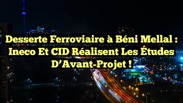 Desserte Ferroviaire à Béni Mellal : Ineco et CID Réalisent les Études d’Avant-Projet !