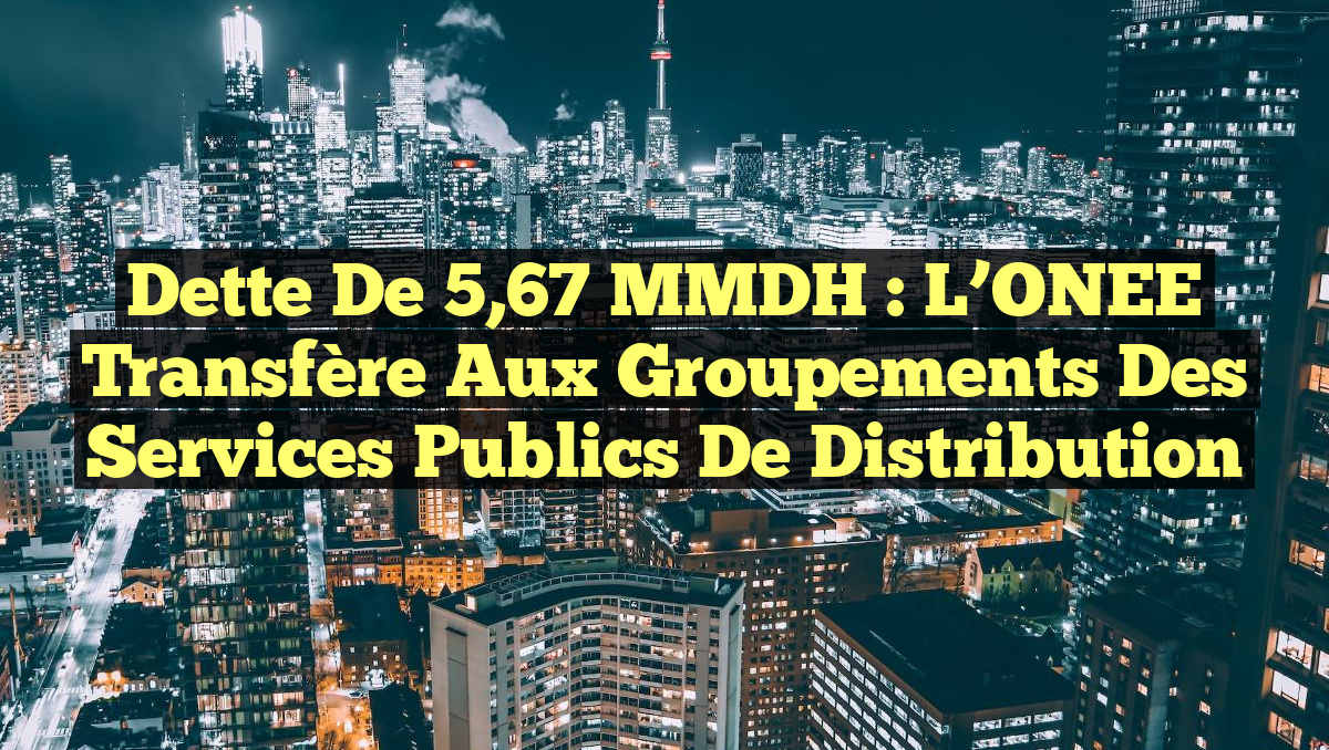 Dette de 5,67 MMDH : l&rsquo;ONEE transfère aux groupements des services publics de distribution