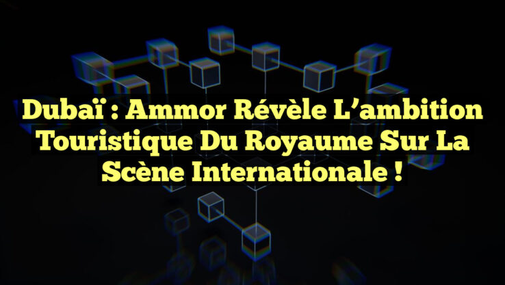 Dubaï : Ammor révèle l’ambition touristique du Royaume sur la scène internationale !