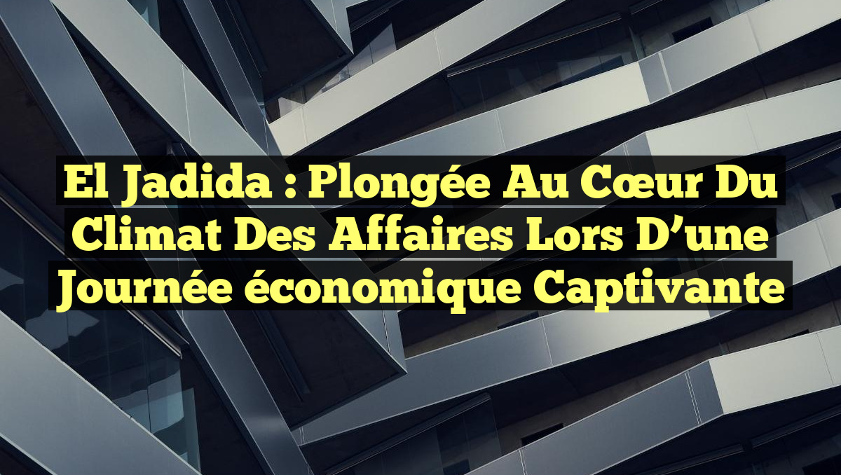 El Jadida : Plongée au cœur du climat des affaires lors d&rsquo;une journée économique captivante