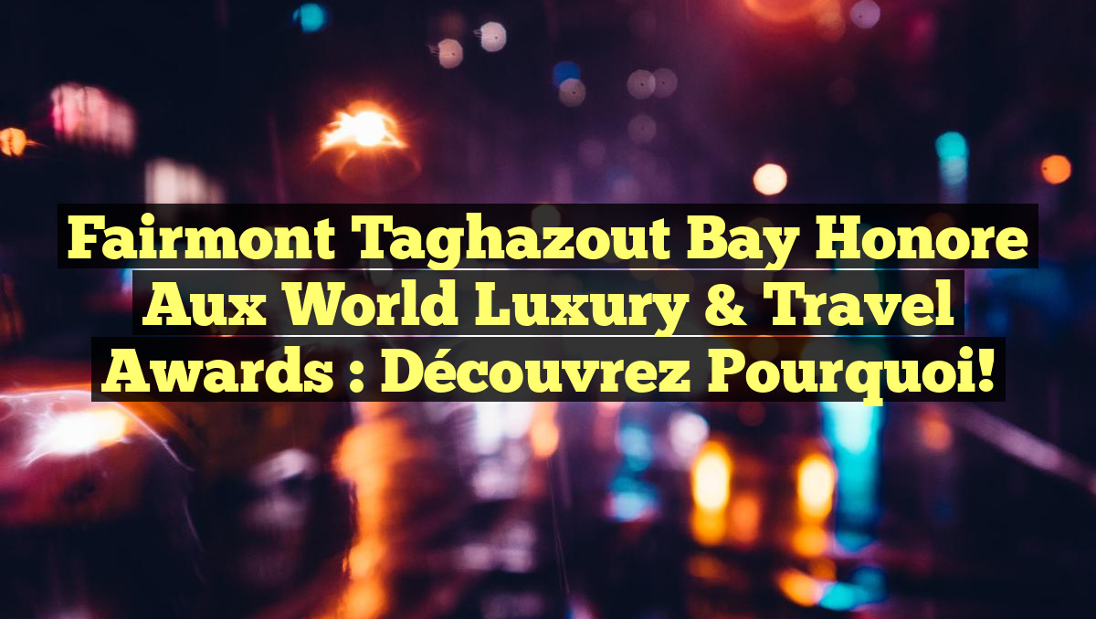 Fairmont Taghazout Bay Honore aux World Luxury & Travel Awards : Découvrez Pourquoi!