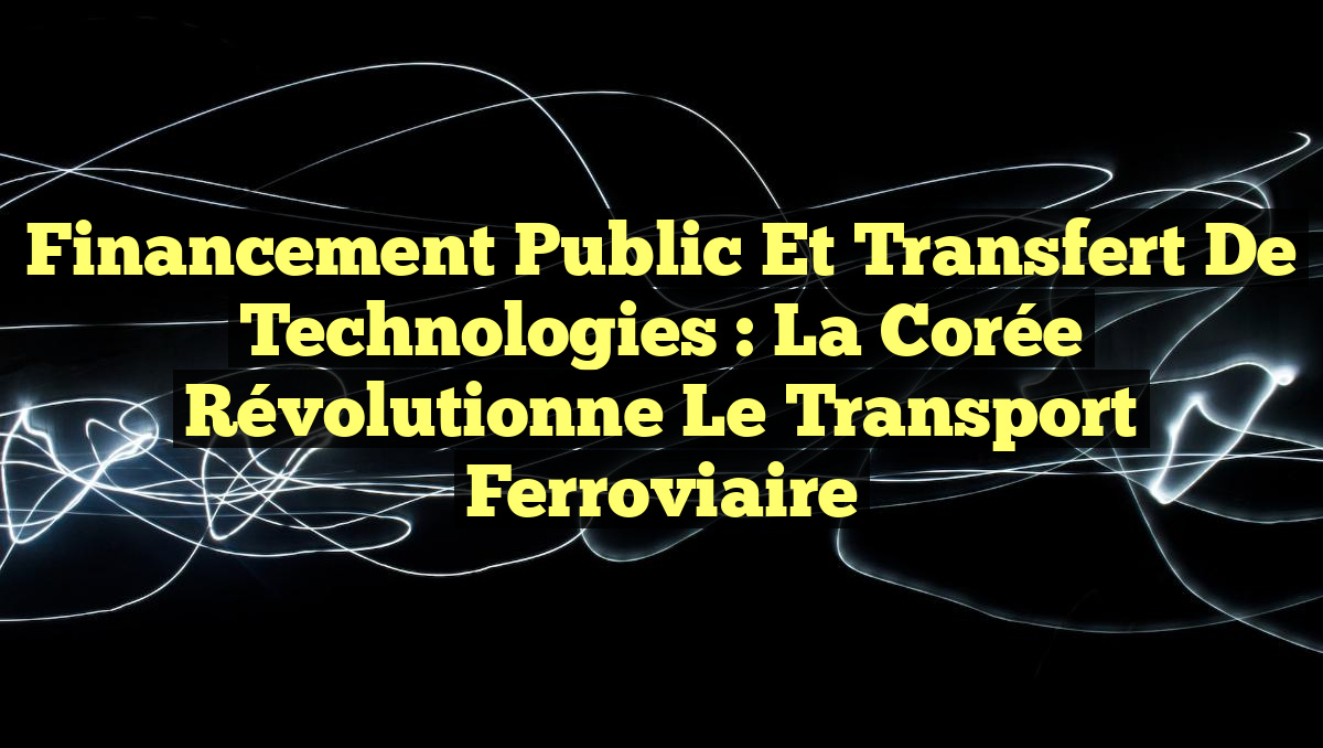 Financement Public et Transfert de Technologies : La Corée Révolutionne le Transport Ferroviaire