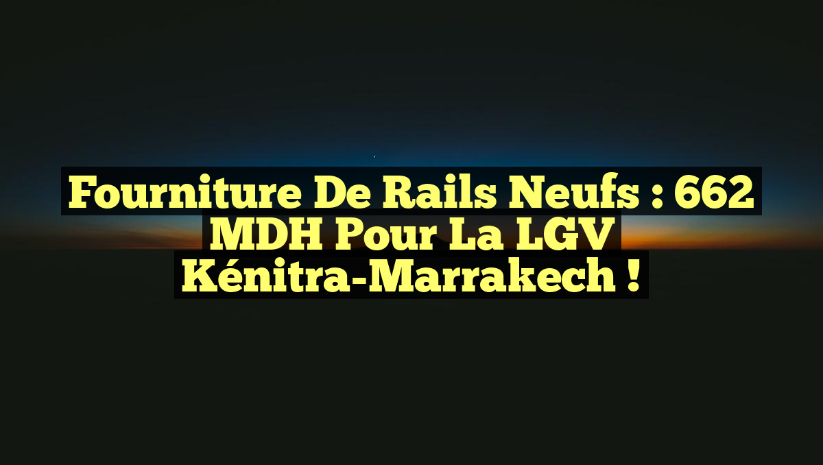 Fourniture de Rails Neufs : 662 MDH pour la LGV Kénitra-Marrakech !