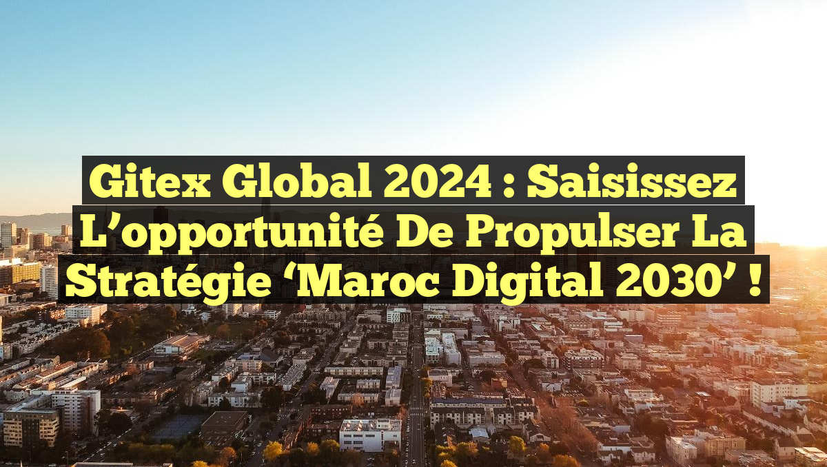 Gitex Global 2024 : Saisissez l&rsquo;opportunité de propulser la stratégie ‘Maroc Digital 2030’ !