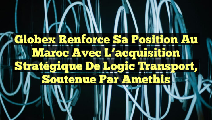 Globex renforce sa position au Maroc avec l’acquisition stratégique de Logic Transport, soutenue par Amethis
