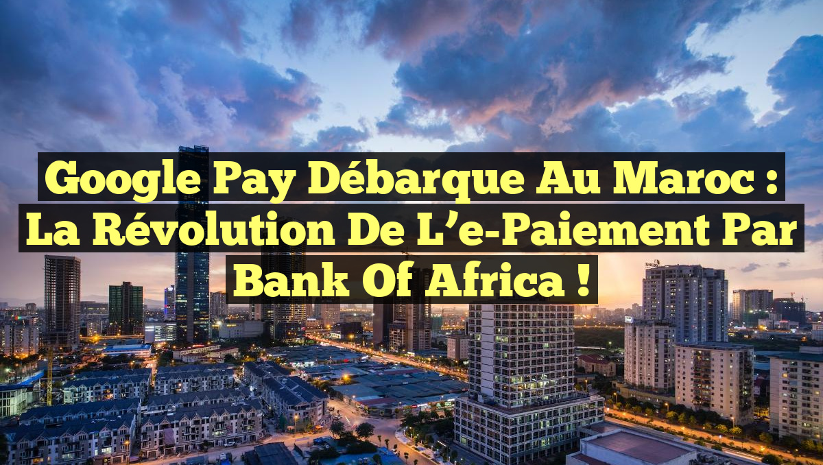 Google Pay débarque au Maroc : la révolution de l&rsquo;e-Paiement par Bank of Africa !
