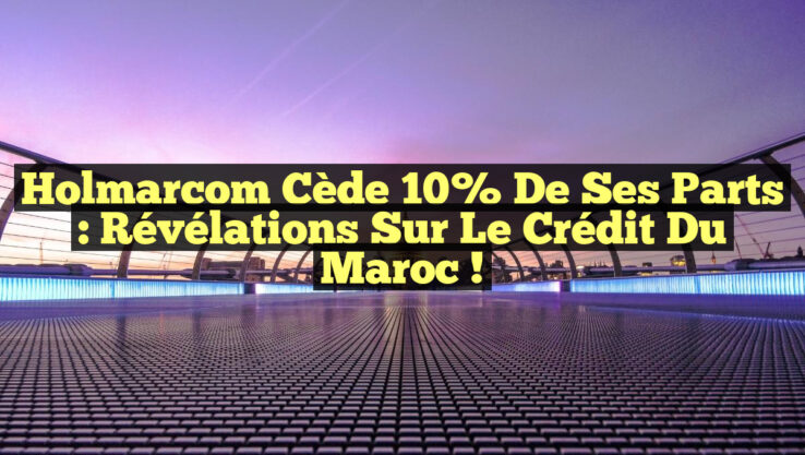 Holmarcom cède 10% de ses parts : Révélations sur le Crédit du Maroc !