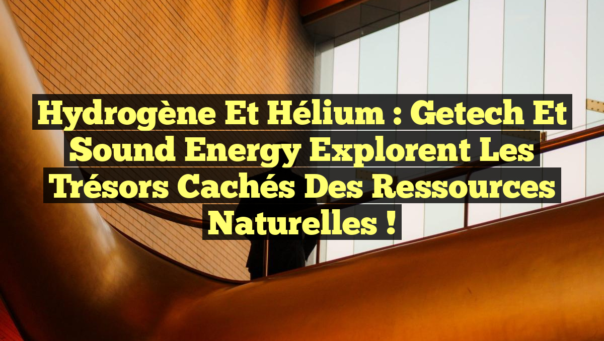 Hydrogène et hélium : Getech et Sound Energy explorent les trésors cachés des ressources naturelles !