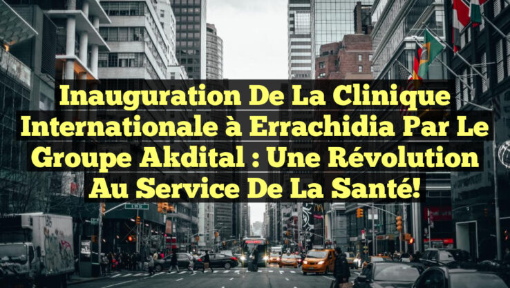 Inauguration de la Clinique Internationale à Errachidia par le Groupe Akdital : Une Révolution au Service de la Santé!