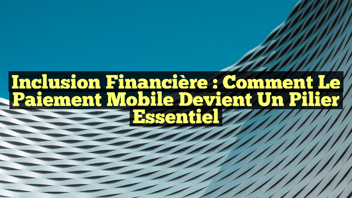 Inclusion financière : comment le paiement mobile devient un pilier essentiel