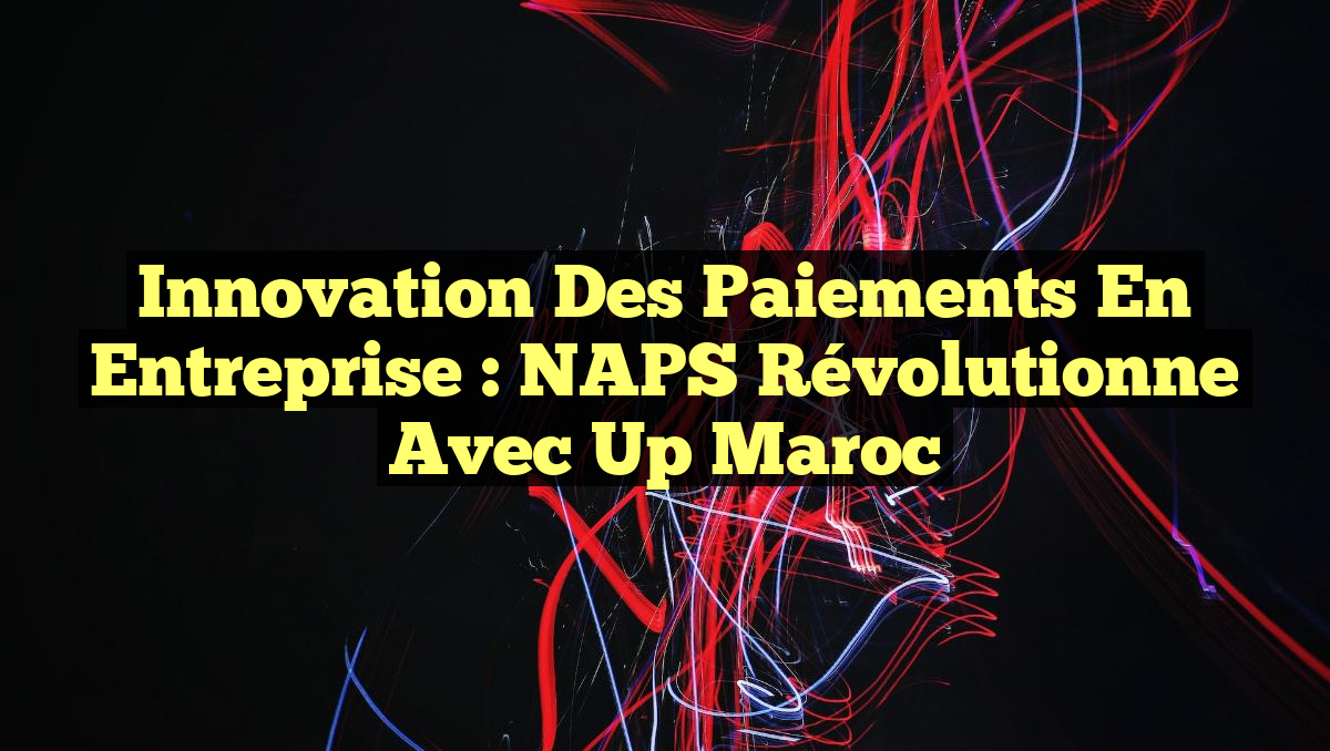 Innovation des Paiements en Entreprise : NAPS Révolutionne avec Up Maroc