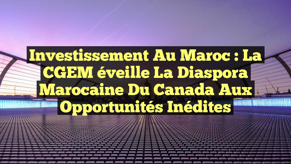 Investissement au Maroc : La CGEM éveille la diaspora marocaine du Canada aux opportunités inédites