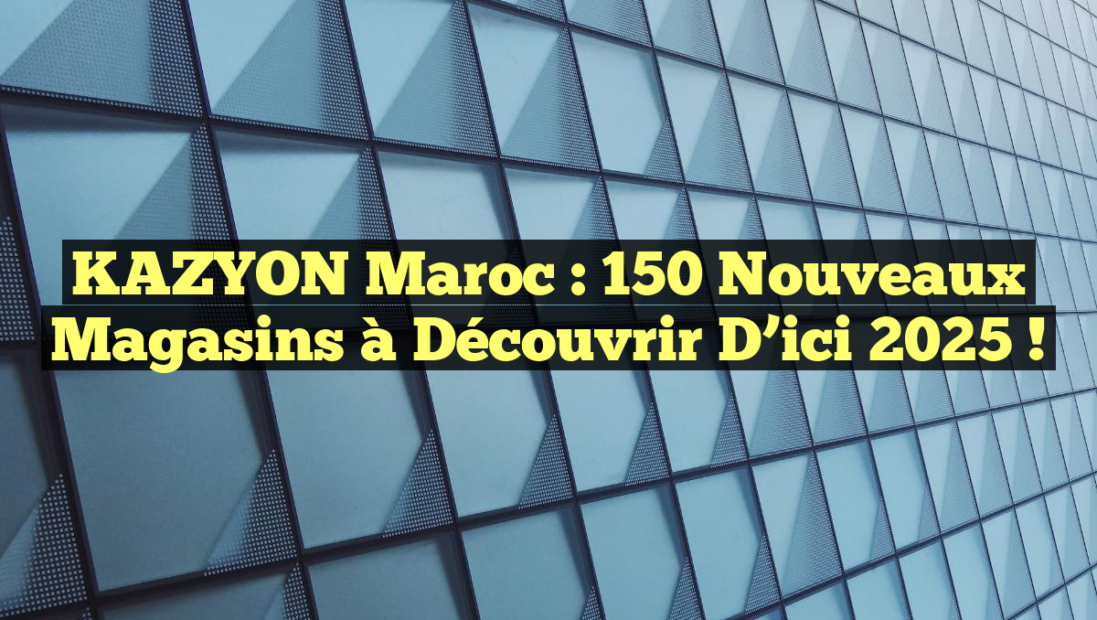 KAZYON Maroc : 150 Nouveaux Magasins à Découvrir d&rsquo;ici 2025 !