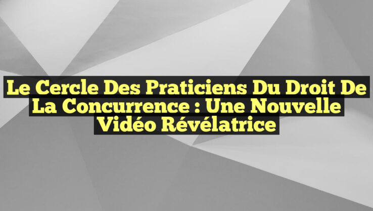 Le Cercle des Praticiens du Droit de la Concurrence : Une Nouvelle Vidéo Révélatrice