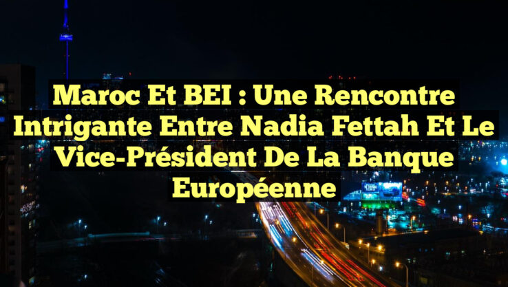 Maroc et BEI : Une rencontre intrigante entre Nadia Fettah et le Vice-Président de la Banque Européenne