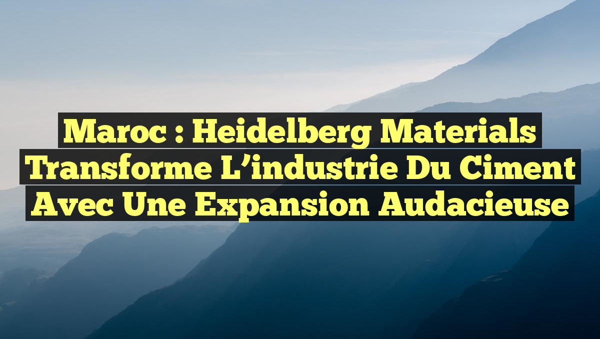 Maroc : Heidelberg Materials transforme l&rsquo;industrie du ciment avec une expansion audacieuse