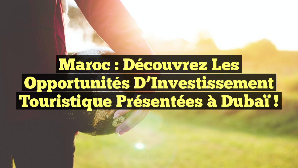 Maroc : Découvrez les Opportunités d&rsquo;Investissement Touristique Présentées à Dubaï !