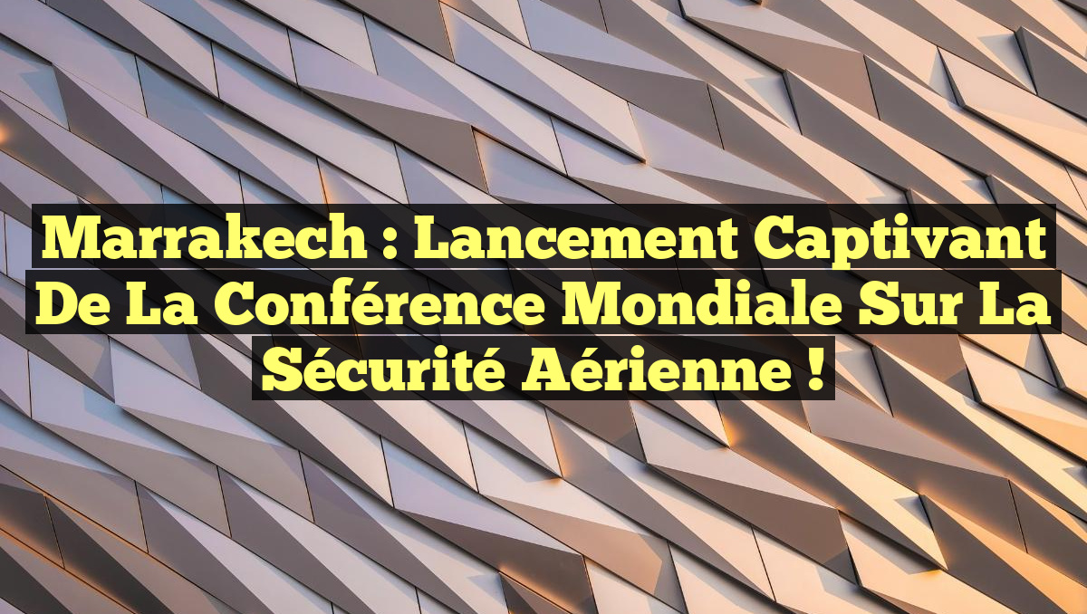 Marrakech : Lancement captivant de la Conférence mondiale sur la sécurité aérienne !