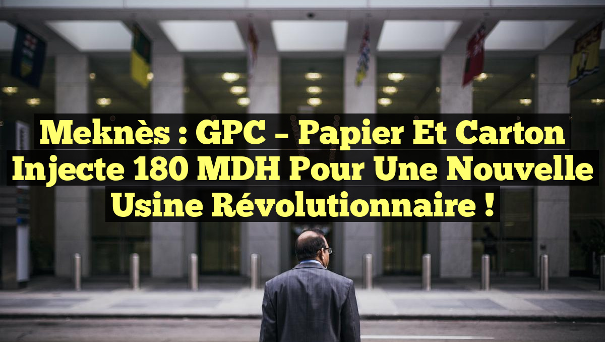 Meknès : GPC – Papier et Carton injecte 180 MDH pour une nouvelle usine révolutionnaire !