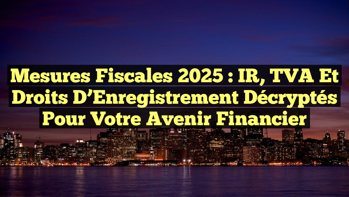 Mesures Fiscales 2025 : IR, TVA et Droits d’Enregistrement Décryptés pour Votre Avenir Financier