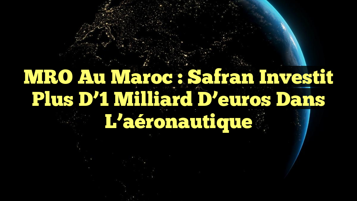 MRO au Maroc : Safran investit plus d’1 milliard d’euros dans l’aéronautique