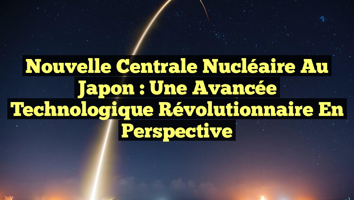 Nouvelle centrale nucléaire au Japon : une avancée technologique révolutionnaire en perspective
