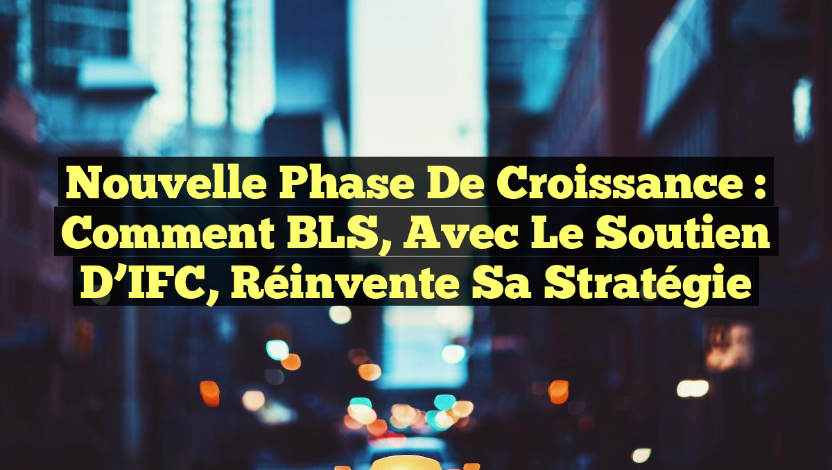 Nouvelle Phase de Croissance : Comment BLS, avec le soutien d&rsquo;IFC, Réinvente sa Stratégie