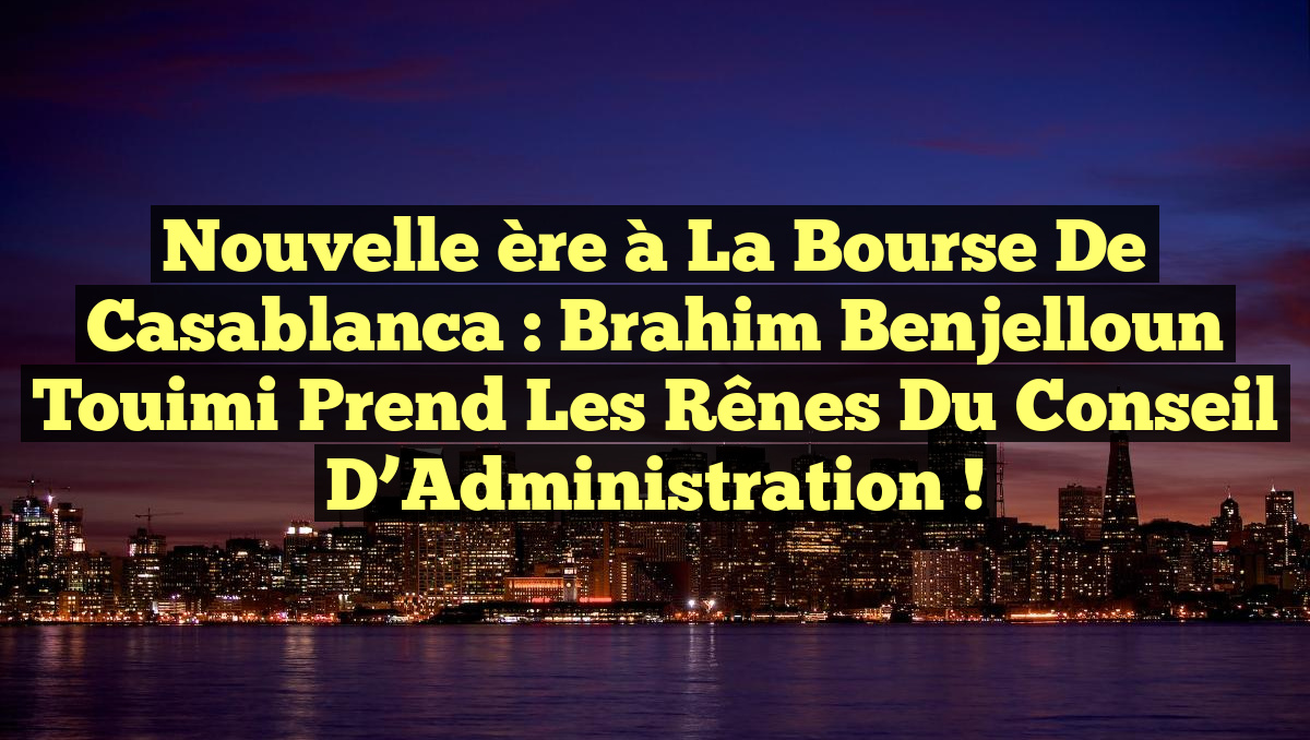 Nouvelle ère à la Bourse de Casablanca : Brahim Benjelloun Touimi prend les rênes du Conseil d’Administration !