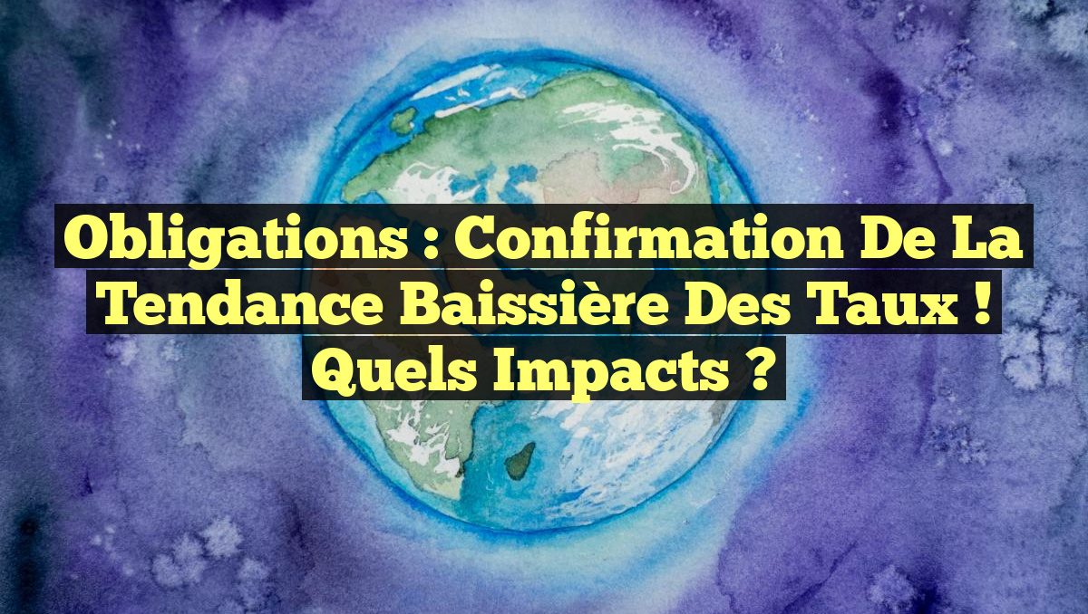 Obligations : Confirmation de la Tendance Baissière des Taux ! Quels Impacts ?