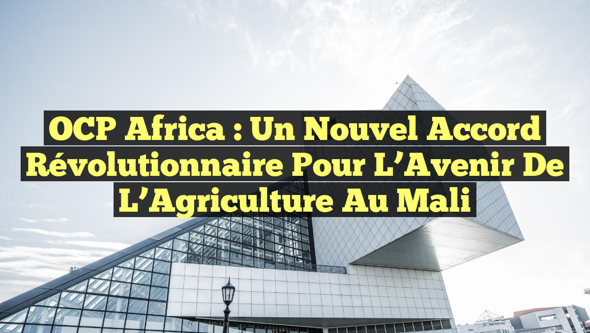 OCP Africa : Un Nouvel Accord Révolutionnaire pour L&rsquo;Avenir de l&rsquo;Agriculture au Mali