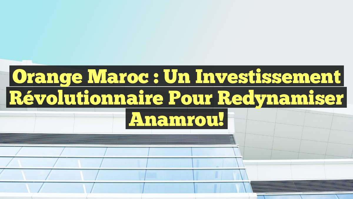 Orange Maroc : Un Investissement Révolutionnaire pour Redynamiser Anamrou!