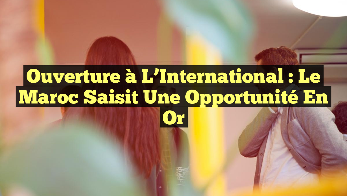 Ouverture à l&rsquo;International : Le Maroc saisit une Opportunité en Or