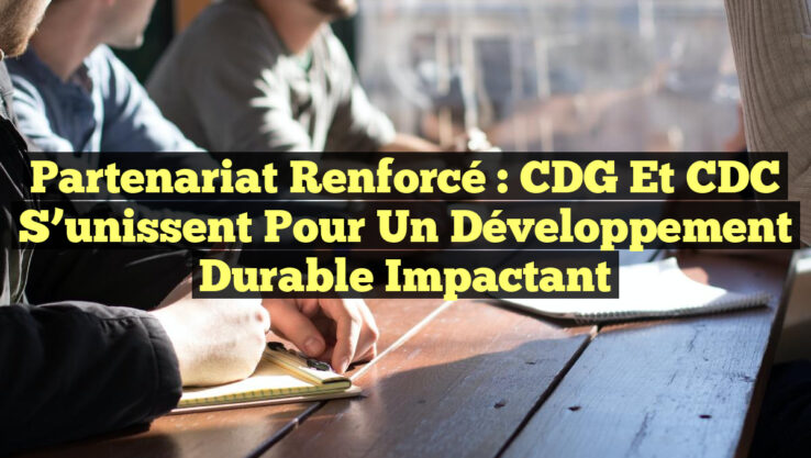 Partenariat Renforcé : CDG et CDC S’unissent pour un Développement Durable Impactant