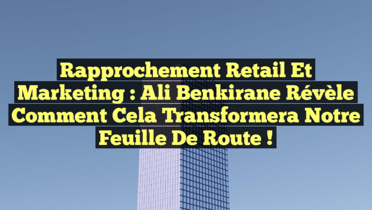Rapprochement Retail et Marketing : Ali Benkirane révèle comment cela transformera notre feuille de route !