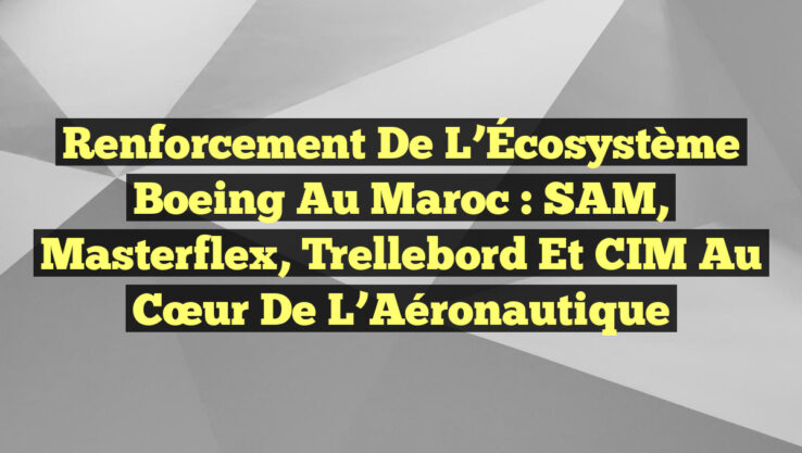 Renforcement de l’Écosystème Boeing au Maroc : SAM, Masterflex, Trellebord et CIM au cœur de l’Aéronautique