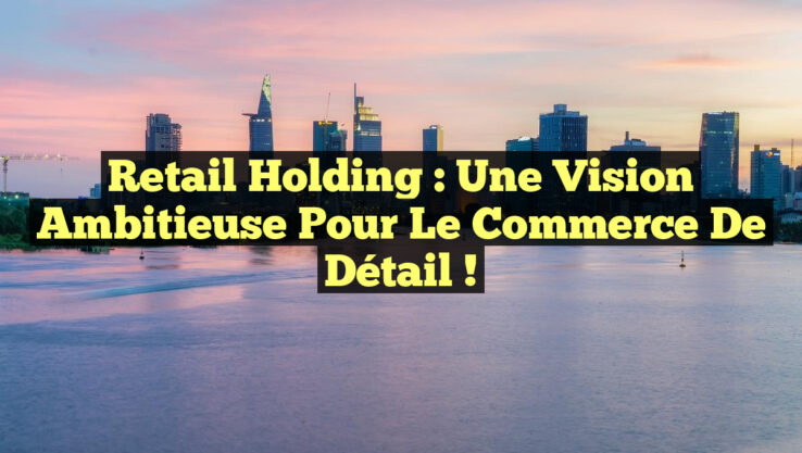 Retail Holding : Une Vision Ambitieuse pour le Commerce de Détail !