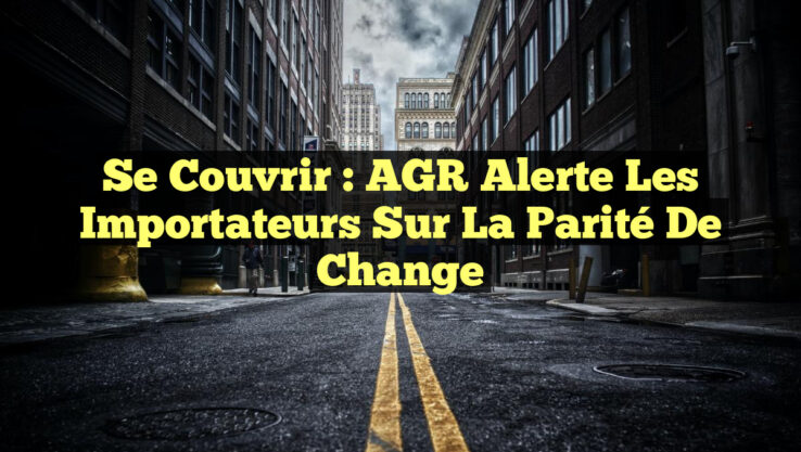 Se Couvrir : AGR Alerte les Importateurs sur la Parité de Change