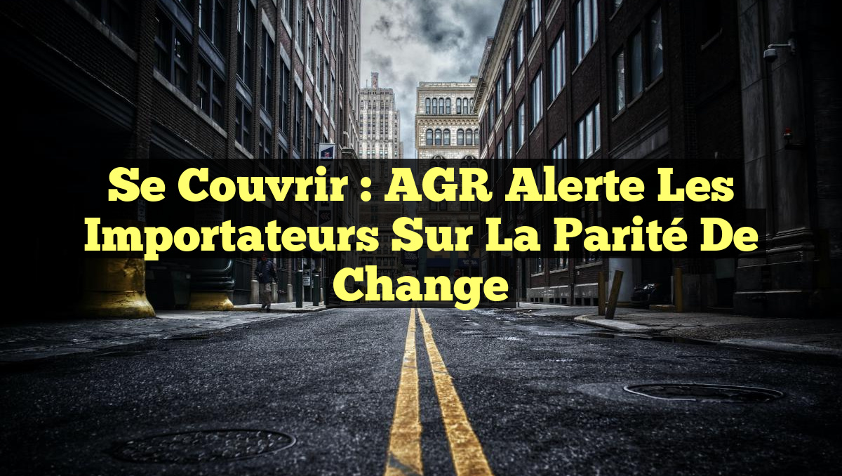 Se Couvrir : AGR Alerte les Importateurs sur la Parité de Change